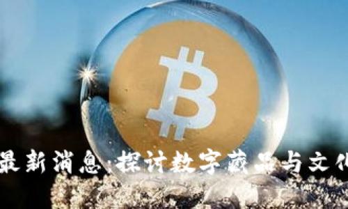 区块链文博最新消息：探讨数字藏品与文化传承的未来