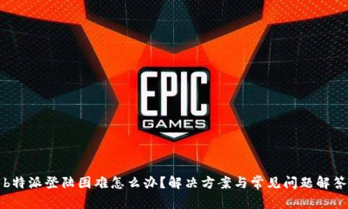 b特派登陆困难怎么办？解决方案与常见问题解答