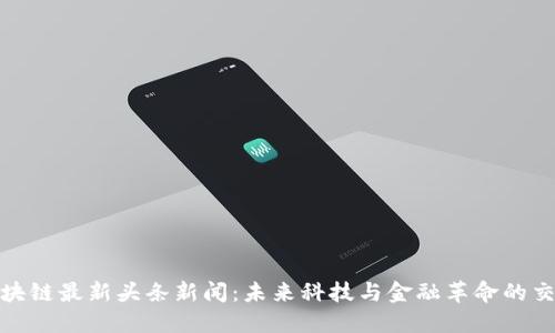 : 区块链最新头条新闻：未来科技与金融革命的交汇点