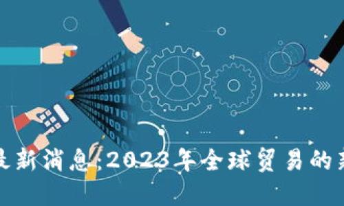 外贸区块链最新消息：2023年全球贸易的新机遇与挑战