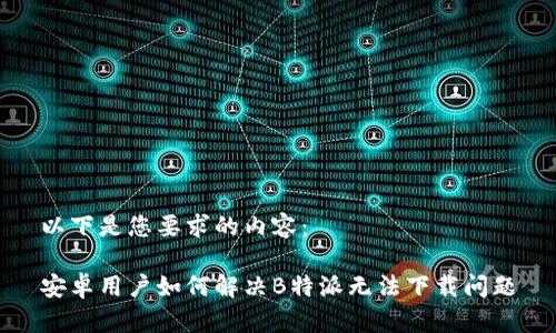 以下是您要求的内容：

安卓用户如何解决B特派无法下载问题
